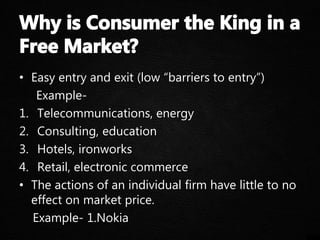 • Easy entry and exit (low “barriers to entry”)
Example-
1. Telecommunications, energy
2. Consulting, education
3. Hotels, ironworks
4. Retail, electronic commerce
• The actions of an individual firm have little to no
effect on market price.
Example- 1.Nokia
 