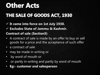  It came into force on 1st July 1930.
 Excludes State of Jammu & Kashmir.
Contract of sale (Section5)
• A contract of sale is made by an offer to buy or sell
goods for a price and the acceptance of such offer
• a contract of sale
• may be made in writing or
• by word of mouth or
• or partly in writing and partly by word of mouth
• Eg:- customer and salesperson
 