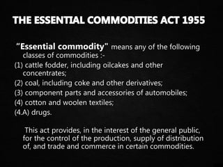 “Essential commodity" means any of the following
classes of commodities :-
(1) cattle fodder, including oilcakes and other
concentrates;
(2) coal, including coke and other derivatives;
(3) component parts and accessories of automobiles;
(4) cotton and woolen textiles;
(4.A) drugs.
This act provides, in the interest of the general public,
for the control of the production, supply of distribution
of, and trade and commerce in certain commodities.
 