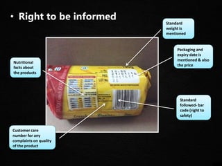 • Right to be informed
Customer care
number for any
complaints on quality
of the product
Nutritional
facts about
the products
Packaging and
expiry date is
mentioned & also
the price
Standard
followed- bar
code (right to
safety)
Standard
weight is
mentioned
 