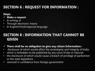 SECTION 6 : REQUEST FOR INFORMATION :
Steps:
 Make a request
• In writing or
• Through electronic means
• In English/Hindi/regional language
SECTION 8 : INFORMATION THAT CANNOT BE
GIVEN
 There shall be no obligation to give any citizen Information:-
• disclosure of which would affect the sovereignty and integrity of India.
• which is forbidden to be published by any court of law or tribunal.
• the disclosure of which would cause a breach of privilege of parliament
or the state legislature.
• received in confidence from foreign government
 