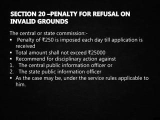 The central or state commission:-
 Penalty of ₹250 is imposed each day till application is
received
 Total amount shall not exceed ₹25000
 Recommend for disciplinary action against
1. The central public information officer or
2. The state public information officer
 As the case may be, under the service rules applicable to
him.
 