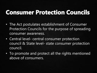 • The Act postulates establishment of Consumer
Protection Councils for the purpose of spreading
consumer awareness.
• Central level- central consumer protection
council & State level- state consumer protection
council.
• To promote and protect all the rights mentioned
above of consumers.
 