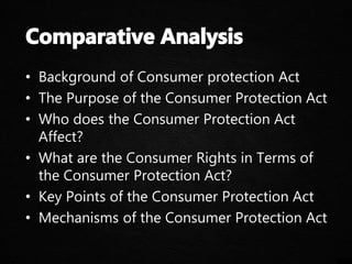• Background of Consumer protection Act
• The Purpose of the Consumer Protection Act
• Who does the Consumer Protection Act
Affect?
• What are the Consumer Rights in Terms of
the Consumer Protection Act?
• Key Points of the Consumer Protection Act
• Mechanisms of the Consumer Protection Act
 
