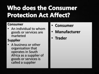 Consumer
• An individual to whom
goods or services are
marketed
Supplier
• A business or other
organisation that
operates in South
Africa as a supplier of
goods or services is
called a supplier
• Consumer
• Manufacturer
• Trader
 