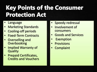 • Language
• Marketing Standards
• Cooling-off periods
• Fixed-Term Contracts
• Overselling and
Overbooking
• Implied Warranty of
Quality
• Prepaid Certificates,
Credits and Vouchers
• Speedy redressal
• Involvement of
consumers
• Goods and Services
• Exemption
• Provisions
• Complaint
 