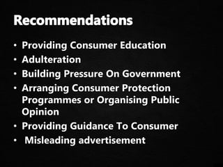 • Providing Consumer Education
• Adulteration
• Building Pressure On Government
• Arranging Consumer Protection
Programmes or Organising Public
Opinion
• Providing Guidance To Consumer
• Misleading advertisement
 