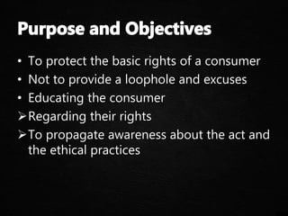 • To protect the basic rights of a consumer
• Not to provide a loophole and excuses
• Educating the consumer
Regarding their rights
To propagate awareness about the act and
the ethical practices
 