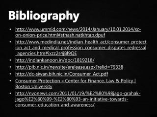 • http://www.ummid.com/news/2014/January/10.01.2014/sc-
on-onion-price.html#sthash.natkhtap.dpuf
• http://www.medindia.net/indian_health_act/consumer_protect
ion_act_and_medical_profession_consumer_disputes_redressal
_agencies.htm#ixzz2s4jBl9QE
• http://indiankanoon.in/doc/1819218/
• http://pib.nic.in/newsite/erelease.aspx?relid=79338
• http://dc-siwan.bih.nic.in/Consumer_Act.pdf
• Consumer Protection » Center for Finance, Law & Policy |
Boston University
• http://nvonews.com/2011/01/19/%E2%80%98jago-grahak-
jago%E2%80%99-%E2%80%93-an-initiative-towards-
consumer-education-and-awareness/
 