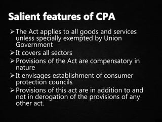 The Act applies to all goods and services
unless specially exempted by Union
Government
It covers all sectors
Provisions of the Act are compensatory in
nature
It envisages establishment of consumer
protection councils
Provisions of this act are in addition to and
not in derogation of the provisions of any
other act.
 