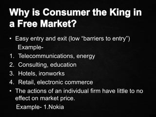 • Easy entry and exit (low “barriers to entry”)
Example-
1. Telecommunications, energy
2. Consulting, education
3. Hotels, ironworks
4. Retail, electronic commerce
• The actions of an individual firm have little to no
effect on market price.
Example- 1.Nokia
 