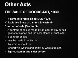  It came into force on 1st July 1930.
 Excludes State of Jammu & Kashmir.
Contract of sale (Section5)
• A contract of sale is made by an offer to buy or sell
goods for a price and the acceptance of such offer
• a contract of sale
• may be made in writing or
• by word of mouth or
• or partly in writing and partly by word of mouth
• Eg:- customer and salesperson
 