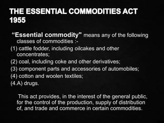 “Essential commodity" means any of the following
classes of commodities :-
(1) cattle fodder, including oilcakes and other
concentrates;
(2) coal, including coke and other derivatives;
(3) component parts and accessories of automobiles;
(4) cotton and woolen textiles;
(4.A) drugs.
This act provides, in the interest of the general public,
for the control of the production, supply of distribution
of, and trade and commerce in certain commodities.
 