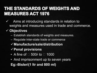  Aims at introducing standards in relation to
weights and measures used in trade and commerce.
 Objectives
– Establish standards of weights and measures.
– Regulate inter-state trade or commerce
Manufacture/sale/distribution
Penal provisions
• A fine of ₹500/- to ₹1000
• And imprisonment up to seven years
Eg:-Bisleri(1 ltr and 800 ml)
 