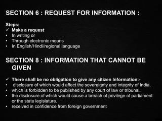SECTION 6 : REQUEST FOR INFORMATION :
Steps:
 Make a request
• In writing or
• Through electronic means
• In English/Hindi/regional language
SECTION 8 : INFORMATION THAT CANNOT BE
GIVEN
 There shall be no obligation to give any citizen Information:-
• disclosure of which would affect the sovereignty and integrity of India.
• which is forbidden to be published by any court of law or tribunal.
• the disclosure of which would cause a breach of privilege of parliament
or the state legislature.
• received in confidence from foreign government
 