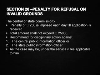 The central or state commission:-
 Penalty of ₹250 is imposed each day till application is
received
 Total amount shall not exceed ₹25000
 Recommend for disciplinary action against
1. The central public information officer or
2. The state public information officer
 As the case may be, under the service rules applicable
to him.
 