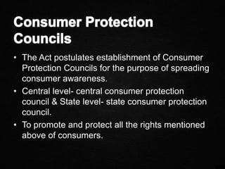 • The Act postulates establishment of Consumer
Protection Councils for the purpose of spreading
consumer awareness.
• Central level- central consumer protection
council & State level- state consumer protection
council.
• To promote and protect all the rights mentioned
above of consumers.
 