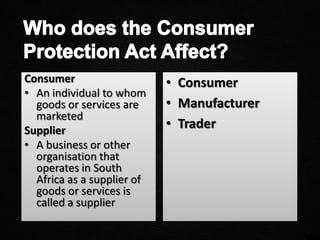 Consumer
• An individual to whom
goods or services are
marketed
Supplier
• A business or other
organisation that
operates in South
Africa as a supplier of
goods or services is
called a supplier
• Consumer
• Manufacturer
• Trader
 