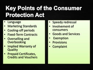 • Language
• Marketing Standards
• Cooling-off periods
• Fixed-Term Contracts
• Overselling and
Overbooking
• Implied Warranty of
Quality
• Prepaid Certificates,
Credits and Vouchers
• Speedy redressal
• Involvement of
consumers
• Goods and Services
• Exemption
• Provisions
• Complaint
 