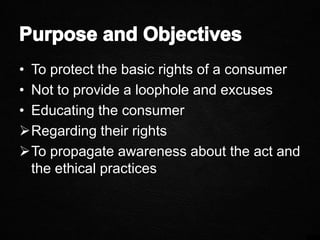 • To protect the basic rights of a consumer
• Not to provide a loophole and excuses
• Educating the consumer
Regarding their rights
To propagate awareness about the act and
the ethical practices
 