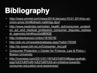 • http://www.ummid.com/news/2014/January/10.01.2014/sc-on-
onion-price.html#sthash.natkhtap.dpuf
• http://www.medindia.net/indian_health_act/consumer_protecti
on_act_and_medical_profession_consumer_disputes_redress
al_agencies.htm#ixzz2s4jBl9QE
• http://indiankanoon.in/doc/1819218/
• http://pib.nic.in/newsite/erelease.aspx?relid=79338
• http://dc-siwan.bih.nic.in/Consumer_Act.pdf
• Consumer Protection » Center for Finance, Law & Policy |
Boston University
• http://nvonews.com/2011/01/19/%E2%80%98jago-grahak-
jago%E2%80%99-%E2%80%93-an-initiative-towards-
consumer-education-and-awareness/
 