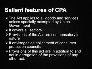 The Act applies to all goods and services
unless specially exempted by Union
Government
It covers all sectors
Provisions of the Act are compensatory in
nature
It envisages establishment of consumer
protection councils
Provisions of this act are in addition to and
not in derogation of the provisions of any
other act.
 