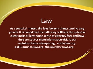 Law
As a practical matter, the fees lawyers charge tend to vary
greatly. It is hoped that the following will help the potential
client make at least some sense of attorney fees and how
they are set.For more information visit to our
websites:thetexaslawyer.org , oreskylaw.org ,
publicbusinesslaw.org , theinjurylawnews.org
 