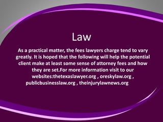 Law
As a practical matter, the fees lawyers charge tend to vary
greatly. It is hoped that the following will help the potential
client make at least some sense of attorney fees and how
they are set.For more information visit to our
websites:thetexaslawyer.org , oreskylaw.org ,
publicbusinesslaw.org , theinjurylawnews.org
 