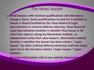 The texas lawyer
• what lawyers with minimal qualifications will attempt to
charge a client. Some qualifications to look for is whether a
lawyer is Board Certified by the Texas Board of Legal
Specialization in criminal defense attorney. Texas Board of
Legal Specialization Another is whether that lawyer is AV
rated (the highest rating) by Martindale-Hubbell, an
independent entity that rates lawyers. Martindale-Hubbell
Another is whether the lawyer has been voted a "super
lawyer" by other criminal defense attorneys and how many
years he or she has been voted a "super lawyer." Super
Lawyers.
• For more information visit to our website:thetexaslawyer.org
 