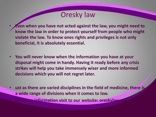 Oresky law
• Even when you have not acted against the law, you might need to
know the law in order to protect yourself from people who might
violate the law. To know ones rights and privileges is not only
beneficial, it is absolutely essential.
• You will never know when the information you have at your
disposal might come in handy. Having it ready before any crisis
strikes will help you take immensely wiser and more informed
decisions which you will not regret later.
• ust as there are varied disciplines in the field of medicine, there is
a wide range of divisions when it comes to law.
• For more information visit to our website: oreskylaw.org
•
 