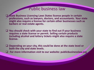 Public business law
 State Business Licensing Laws States license people in certain
professions, such as lawyers, doctors, and accountants. Your state
might also require a license for certain other businesses such as
barbers or real estate agents.
 You should check with your state to find out if your business
requires a state license or permit. Selling certain products
including alcohol and lottery tickets might also require a state
license.
 Depending on your city, this could be done at the state level or
both the city and state levels.
 For more information visit to our website: publicbusinesslaw.org
 