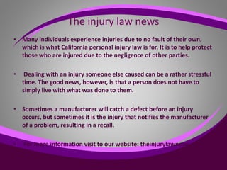 The injury law news
• Many individuals experience injuries due to no fault of their own,
which is what California personal injury law is for. It is to help protect
those who are injured due to the negligence of other parties.
• Dealing with an injury someone else caused can be a rather stressful
time. The good news, however, is that a person does not have to
simply live with what was done to them.
• Sometimes a manufacturer will catch a defect before an injury
occurs, but sometimes it is the injury that notifies the manufacturer
of a problem, resulting in a recall.
• For more information visit to our website: theinjurylawnews.org
•
 