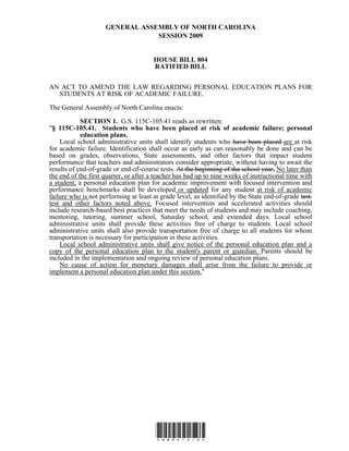 GENERAL ASSEMBLY OF NORTH CAROLINA 
SESSION 2009 
HOUSE BILL 804 
RATIFIED BILL 
AN ACT TO AMEND THE LAW REGARDING PERSONAL EDUCATION PLANS FOR 
STUDENTS AT RISK OF ACADEMIC FAILURE. 
The General Assembly of North Carolina enacts: 
SECTION 1. G.S. 115C-105.41 reads as rewritten: 
"§ 115C-105.41. Students who have been placed at risk of academic failure; personal 
*H804-v-3* 
education plans. 
Local school administrative units shall identify students who have been placed are at risk 
for academic failure. Identification shall occur as early as can reasonably be done and can be 
based on grades, observations, State assessments, and other factors that impact student 
performance that teachers and administrators consider appropriate, without having to await the 
results of end-of-grade or end-of-course tests. At the beginning of the school year, No later than 
the end of the first quarter, or after a teacher has had up to nine weeks of instructional time with 
a student, a personal education plan for academic improvement with focused intervention and 
performance benchmarks shall be developed or updated for any student at risk of academic 
failure who is not performing at least at grade level, as identified by the State end-of-grade test. 
test and other factors noted above. Focused intervention and accelerated activities should 
include research-based best practices that meet the needs of students and may include coaching, 
mentoring, tutoring, summer school, Saturday school, and extended days. Local school 
administrative units shall provide these activities free of charge to students. Local school 
administrative units shall also provide transportation free of charge to all students for whom 
transportation is necessary for participation in these activities. 
Local school administrative units shall give notice of the personal education plan and a 
copy of the personal education plan to the student's parent or guardian. Parents should be 
included in the implementation and ongoing review of personal education plans. 
No cause of action for monetary damages shall arise from the failure to provide or 
implement a personal education plan under this section." 
 