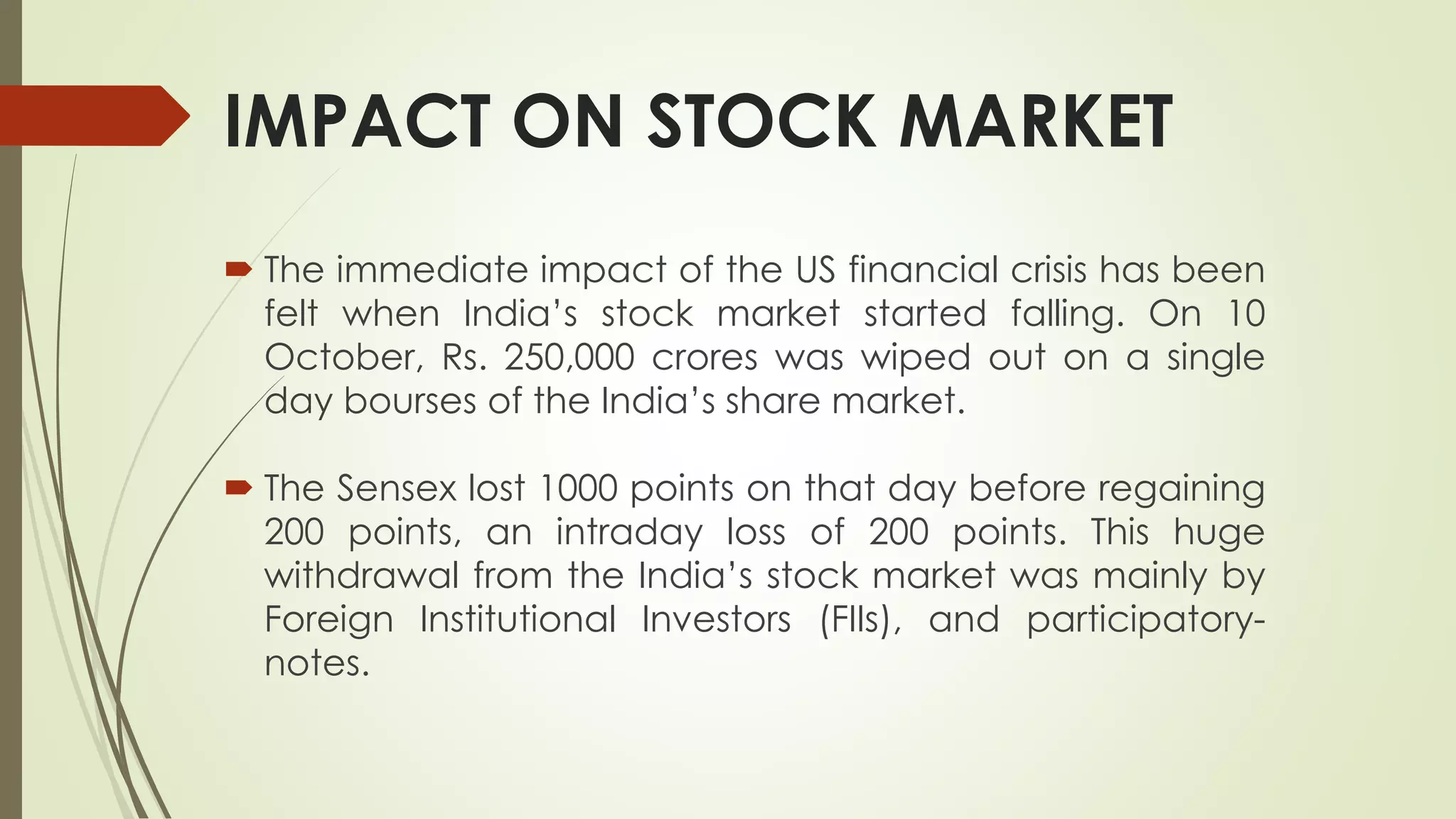 IMPACT ON STOCK MARKET
 The immediate impact of the US financial crisis has been
felt when India’s stock market started falling. On 10
October, Rs. 250,000 crores was wiped out on a single
day bourses of the India’s share market.
 The Sensex lost 1000 points on that day before regaining
200 points, an intraday loss of 200 points. This huge
withdrawal from the India’s stock market was mainly by
Foreign Institutional Investors (FIIs), and participatory-
notes.
 