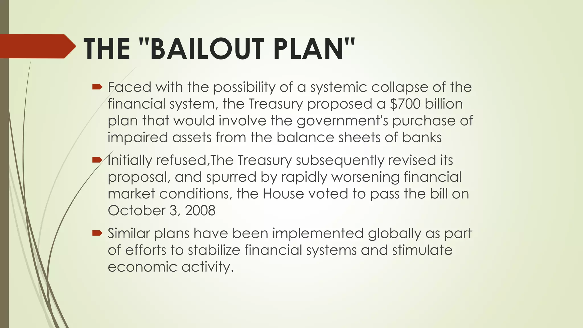 Faced with the possibility of a systemic collapse of the
financial system, the Treasury proposed a $700 billion
plan that would involve the government's purchase of
impaired assets from the balance sheets of banks
 Initially refused,The Treasury subsequently revised its
proposal, and spurred by rapidly worsening financial
market conditions, the House voted to pass the bill on
October 3, 2008
 Similar plans have been implemented globally as part
of efforts to stabilize financial systems and stimulate
economic activity.
THE "BAILOUT PLAN"
 
