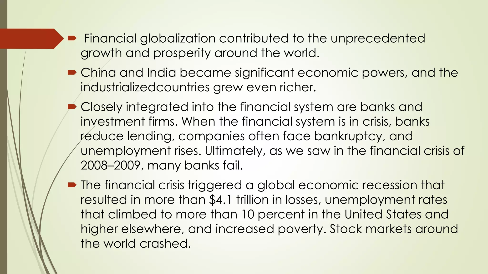  Financial globalization contributed to the unprecedented
growth and prosperity around the world.
 China and India became significant economic powers, and the
industrializedcountries grew even richer.
 Closely integrated into the financial system are banks and
investment firms. When the financial system is in crisis, banks
reduce lending, companies often face bankruptcy, and
unemployment rises. Ultimately, as we saw in the financial crisis of
2008–2009, many banks fail.
 The financial crisis triggered a global economic recession that
resulted in more than $4.1 trillion in losses, unemployment rates
that climbed to more than 10 percent in the United States and
higher elsewhere, and increased poverty. Stock markets around
the world crashed.
 