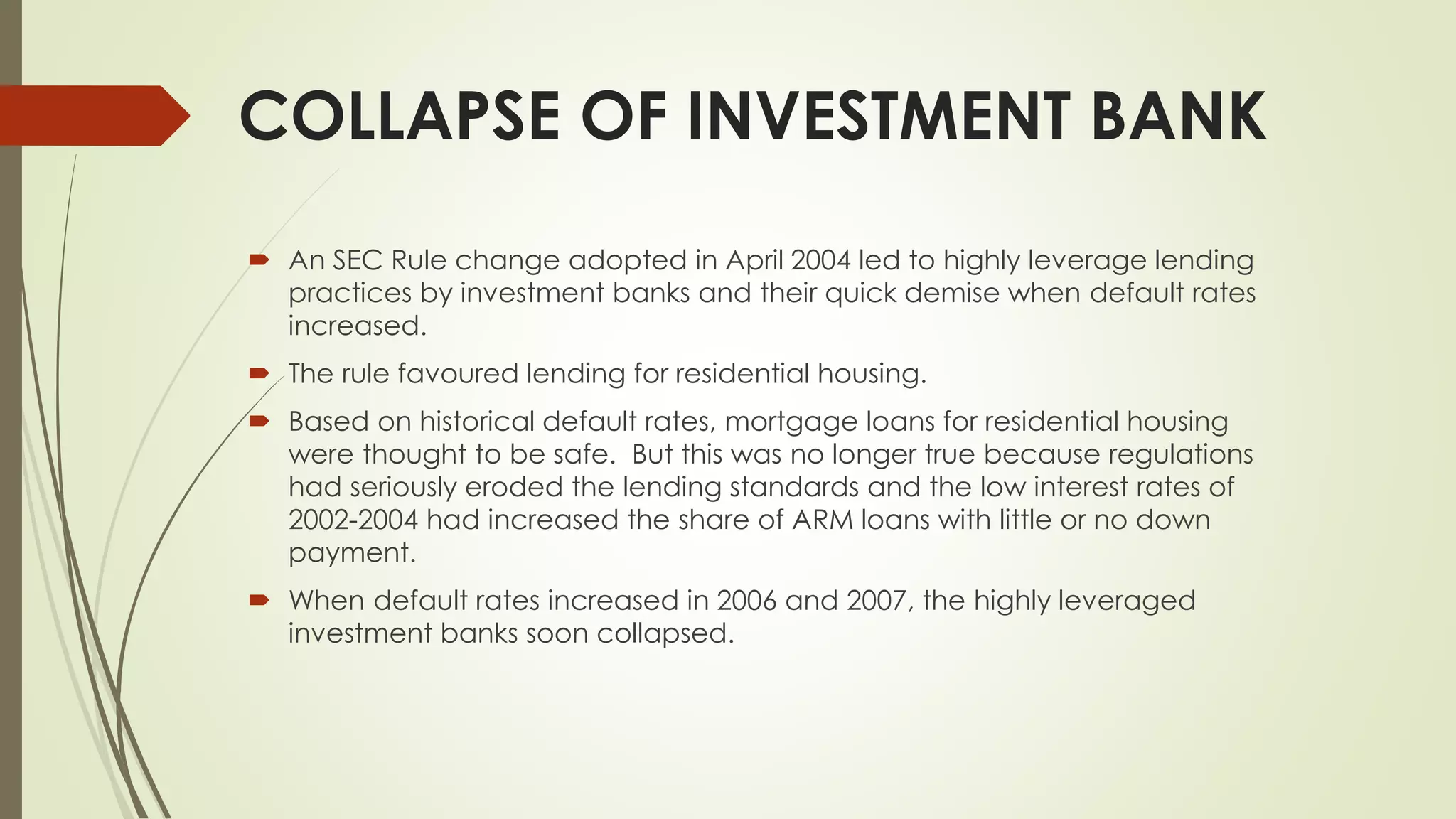 COLLAPSE OF INVESTMENT BANK
 An SEC Rule change adopted in April 2004 led to highly leverage lending
practices by investment banks and their quick demise when default rates
increased.
 The rule favoured lending for residential housing.
 Based on historical default rates, mortgage loans for residential housing
were thought to be safe. But this was no longer true because regulations
had seriously eroded the lending standards and the low interest rates of
2002-2004 had increased the share of ARM loans with little or no down
payment.
 When default rates increased in 2006 and 2007, the highly leveraged
investment banks soon collapsed.
 