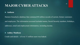 MAJOR CYBER ATTACKS
 Anthem
Hackers breached a database that contained 80 million records of current, former customers
and employees. The information accessed included names, Social Security numbers, birthdays,
addresses, email and employment information, including income.
 Ashley Madison
Credit card details – of over 11 million users was leaked.
10
 