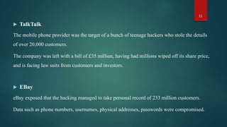  TalkTalk
The mobile phone provider was the target of a bunch of teenage hackers who stole the details
of over 20,000 customers.
The company was left with a bill of £35 million, having had millions wiped off its share price,
and is facing law suits from customers and investors.
 EBay
eBay exposed that the hacking managed to take personal record of 233 million customers.
Data such as phone numbers, usernames, physical addresses, passwords were compromised.
11
 