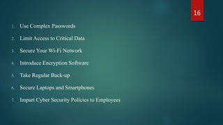 1. Use Complex Passwords
2. Limit Access to Critical Data
3. Secure Your Wi-Fi Network
4. Introduce Encryption Software
5. Take Regular Back-up
6. Secure Laptops and Smartphones
7. Impart Cyber Security Policies to Employees
16
 