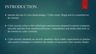 INTRODUCTION
 Internet also has it’s own disadvantages - Cyber crime- illegal activity committed on
the internet.
 Cyber security refers to the technologies and processes designed to protect computers,
networks and data from unauthorized access, vulnerabilities and attacks delivered via
the Internet by cyber criminals.
 Cyber security standards are security standards which enable organizations to practice
safe security techniques to minimize the number of successful cyber security attacks.
2
 