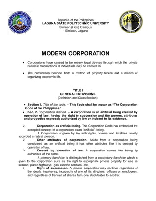 Republic of the Philippines
LAGUNA STATE POLYTECHNIC UNIVERSITY
Siniloan (Host) Campus
Siniloan, Laguna
MODERN CORPORATION
 Corporations have ceased to be merely legal devices through which the private
business transactions of individuals may be carried on.
 The corporation become both a method of property tenure and a means of
organizing economic life.
TITLE1
GENERAL PROVISIONS
(Definition and Classification)
 Section 1. Title of the code. – This Code shall be known as “The Corporation
Code of the Philippines.”
 Sec. 2. Corporation defined. – A corporation is an artificial being created by
operation of law, having the right to succession and the powers, attributes
and properties expressly authorized by law or incident to its existence.
 Corporation as artificial being. The Corporation Code has embodied the
accepted concept of a corporation as an “artificial” being.
A Corporation is given by law with rights, powers and liabilities usually
accorded a natural person.
 Other attributes of corporation. Aside from a corporation being
considered as an artificial being it has other attributes like it is created by
operation of law.
 Created by operation of law. A corporation comes into being by
authorities of the state.
A primary franchise is distinguished from a secondary franchise which is
given to the corporation such as the right to expropriate private property for use as
railroad, public highways, gas, electric services, etc.
 Right of succession. A private corporation may continue regardless of
the death, insolvency, incapacity of any of its directors, officers or employees,
and regardless of transfer of shares from one stockholder to another.
 