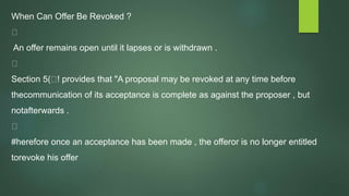 When Can Offer Be Revoked ?
An offer remains open until it lapses or is withdrawn .
Section 5( ! provides that "A proposal may be revoked at any time before
thecommunication of its acceptance is complete as against the proposer , but
notafterwards .
#herefore once an acceptance has been made , the offeror is no longer entitled
torevoke his offer
 