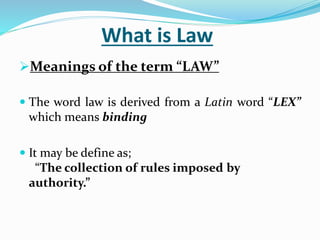 What is Law
Meanings of the term “LAW”
 The word law is derived from a Latin word “LEX”
which means binding
 It may be define as;
“The collection of rules imposed by
authority.”
 