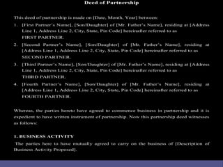Deed of Partnership
This deed of partnership is made on [Date, Month, Year] between:
1. [First Partner’s Name], [Son/Daugh...