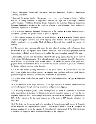 2. Export Documents Commercial Documents Principal Documents Regulatory Documents
Auxiliary Documents
3. Principal Documents Auxiliary Documents • • • • • • • • • • • • • Commercial Invoice Packing
List Bill of Lading Certificate of Inspection Certificate of Origin Bill of Exchange Shipment
Advice Insurance Certificate Proforma Invoice Intimation for Inspection Shipping Instructions
Insurance Declaration Application for certificate of origin • Mate’s Receipt • Letter to bank for
collection/ negotiation of documents
4.  It is the first important document for conveying to the exporter  an idea about the prices ,
description , quantity and quality for sale of goods to importer.
5.  The exporter provides all information to the importer        Tentative prices
Tentative description Tentative idea about shipping terms Tentative idea about payment terms
Quality benchmarks of commodity Mode of shipment Expected time required by exporter for
delivery
6.  The exporter also expresses  his desire for letter of credit or other modes of payment from
the importer in case the importer shows interests in the deal.  his ideas about preferred mode of
transportation  Details about the process of packing the cargo or packing material to be used.
7. Prepared by Exporter after the execution of export order giving details about the goods shipped
• It is a sellers bill of merchandise • It is a formal demand note for payment issued by the exporter
to the importer for goods sold under a sales contract. • It should give details of the goods sold,
payment terms and trade terms. • It is also used for the customs clearance of goods and sometimes
for foreign exchange purpose by the importer.
8.  A list with detailed packing information of the goods shipped.  Custom official use it to
check what is being exported or imported.  Importer uses it to know and cross check that the
goods are as per the demanded specifications by importer in export order.
9.  It gives all the details about the goods in the box/crate/pallet/container  Type  Dimension
 Weight
10.  It is furnished by the freight forwarder.  The fright forwarder is apprised about the various
aspects of shipment through shipping instructions and process of shipping.
11.  According to Export Quality Control and Inspection Act ,1963  An exporter is required to
make an application in duplicate for intimating the export inspection agency to carry out the pre-
shipment inspection works.  Such inspection can be carried out in the premises of exporter or the
EIA.  The intimation for the same purpose has to be given to EIA through Intimation for
inspection
12.  The following documents need to be sent along  Copy of commercial invoice  Requisite
fee for inspection of cargo in crossed cheque / DD  Copy of letter of credit  Description of
packing specification as per the importer  Copy of export order/contract  The EIA then issues
a certificate of inspection within 4-5 days of application for inspection.
 