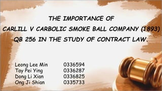 THE IMPORTANCE OF
CARLILL V CARBOLIC SMOKE BALL COMPANY (1893)
QB 256 IN THE STUDY OF CONTRACT LAW.
Leong Lee Min 0336594
Tay Pei Ying 0336287
Dong Li Xian 0336825
Ong Ji Shian 0335733
 