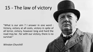 15 - The law of victory
"What is our aim ? I answer in one word :
Victory, victory at all costs, victory in spite of
all terror, victory, however long and hard the
road may be : for with our victory, there is no
survival.“
Winston Churchill
 