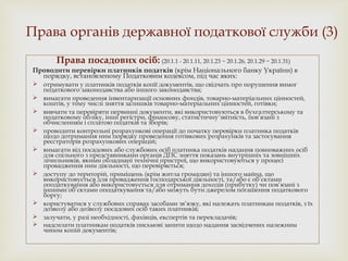 Права органів державної податкової служби (3)
Права посадових осіб: (20.1.1 - 20.1.11, 20.1.23 − 20.1.26, 20.1.29 − 20.1.31)
Проводити перевірки платників податків (крім Національного банку України) в
порядку, встановленому Податковим кодексом, під час яких:
 отримувати у платників податків копії документів, що свідчать про порушення вимог
податкового законодавства або іншого законодавства;
 вимагати проведення інвентаризації основних фондів, товарно-матеріальних цінностей,
коштів, у тому числі зняття залишків товарно-матеріальних цінностей, готівки;
 вивчати та перевіряти первинні документи, які використовуються в бухгалтерському та
податковому обліку, інші регістри, фінансову, статистичну звітність, пов’язані з
обчисленням і сплатою податків та зборів;
 проводити контрольні розрахункові операції до початку перевірки платника податків
щодо дотримання ним порядку проведення готівкових розрахунків та застосування
реєстраторів розрахункових операцій;
 вимагати від посадових або службових осіб платника податків надання повноважних осіб
для спільного з представниками органів ДПС зняття показань внутрішніх та зовнішніх
лічильників, якими обладнані технічні пристрої, що використовуються у процесі
провадження ним діяльності, що перевіряється;
 доступу до територій, приміщень (крім житла громадян) та іншого майна, що
використовується для провадження господарської діяльності, та/або є об’єктами
оподаткування або використовується для отримання доходів (прибутку) чи пов’язані з
іншими об’єктами оподаткування та/або можуть бути джерелом погашення податкового
боргу;
 користуватися у службових справах засобами зв’язку, які належать платникам податків, з їх
дозволу або дозволу посадових осіб таких платників;
 залучати, у разі необхідності, фахівців, експертів та перекладачів;
 надсилати платникам податків письмові запити щодо надання засвідчених належним
чином копій документів;
 