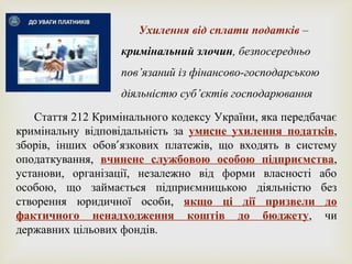 Ухилення від сплати податків –
кримінальний злочин, безпосередньо
пов’язаний із фінансово-господарською
діяльністю суб’єктів господарювання
Стаття 212 Кримінального кодексу України, яка передбачає
кримінальну відповідальність за умисне ухилення податків,
зборів, інших обов’язкових платежів, що входять в систему
оподаткування, вчинене службовою особою підприємства,
установи, організації, незалежно від форми власності або
особою, що займається підприємницькою діяльністю без
створення юридичної особи, якщо ці дії призвели до
фактичного ненадходження коштів до бюджету, чи
державних цільових фондів.
 